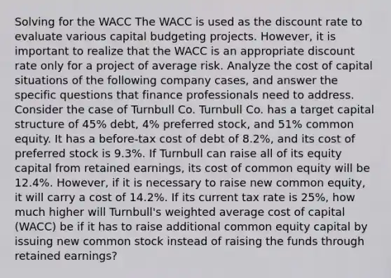 Solving for the WACC The WACC is used as the discount rate to evaluate various capital budgeting projects. However, it is important to realize that the WACC is an appropriate discount rate only for a project of average risk. Analyze the cost of capital situations of the following company cases, and answer the specific questions that finance professionals need to address. Consider the case of Turnbull Co. Turnbull Co. has a target capital structure of 45% debt, 4% preferred stock, and 51% common equity. It has a before-tax cost of debt of 8.2%, and its cost of preferred stock is 9.3%. If Turnbull can raise all of its equity capital from retained earnings, its cost of common equity will be 12.4%. However, if it is necessary to raise new common equity, it will carry a cost of 14.2%. If its current tax rate is 25%, how much higher will Turnbull's weighted average cost of capital (WACC) be if it has to raise additional common equity capital by issuing new common stock instead of raising the funds through retained earnings?