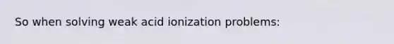 So when solving weak acid ionization problems: