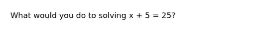 What would you do to solving x + 5 = 25?