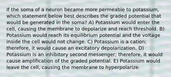 If the soma of a neuron became more permeable to potassium, which statement below best describes the graded potential that would be generated in the soma? A) Potassium would enter the cell, causing the membrane to depolarize and reach threshold. B) Potassium would reach its equilibrium potential and the voltage inside the cell would not change. C) Potassium is a cation; therefore, it would cause an excitatory depolarization. D) Potassium is an inhibitory second messenger; therefore, it would cause amplification of the graded potential. E) Potassium would leave the cell, causing the membrane to hyperpolarize.