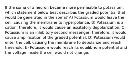 If the soma of a neuron became more permeable to potassium, which statement below best describes the graded potential that would be generated in the soma? A) Potassium would leave the cell, causing the membrane to hyperpolarize. B) Potassium is a cation; therefore, it would cause an excitatory depolarization. C) Potassium is an inhibitory second messenger; therefore, it would cause amplification of the graded potential. D) Potassium would enter the cell, causing the membrane to depolarize and reach threshold. E) Potassium would reach its equilibrium potential and the voltage inside the cell would not change.