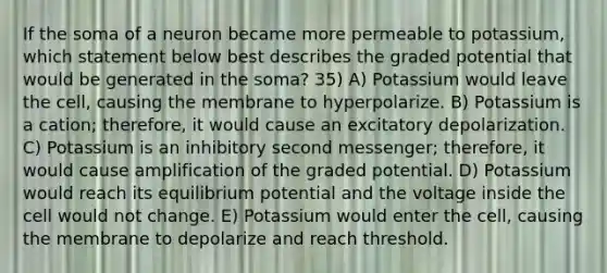 If the soma of a neuron became more permeable to potassium, which statement below best describes the graded potential that would be generated in the soma? 35) A) Potassium would leave the cell, causing the membrane to hyperpolarize. B) Potassium is a cation; therefore, it would cause an excitatory depolarization. C) Potassium is an inhibitory second messenger; therefore, it would cause amplification of the graded potential. D) Potassium would reach its equilibrium potential and the voltage inside the cell would not change. E) Potassium would enter the cell, causing the membrane to depolarize and reach threshold.