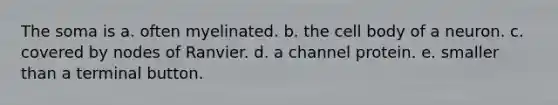 The soma is a. often myelinated. b. the cell body of a neuron. c. covered by nodes of Ranvier. d. a channel protein. e. smaller than a terminal button.