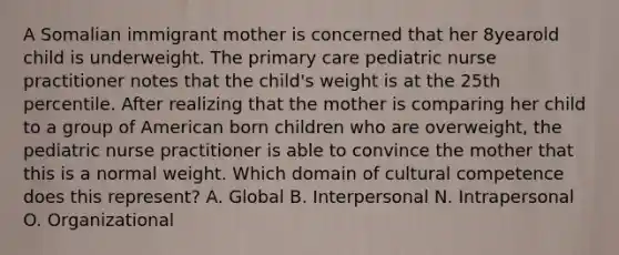 A Somalian immigrant mother is concerned that her 8yearold child is underweight. The primary care pediatric nurse practitioner notes that the child's weight is at the 25th percentile. After realizing that the mother is comparing her child to a group of American born children who are overweight, the pediatric nurse practitioner is able to convince the mother that this is a normal weight. Which domain of cultural competence does this represent? A. Global B. Interpersonal N. Intrapersonal O. Organizational