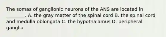 The somas of ganglionic neurons of the ANS are located in ________. A. the gray matter of the spinal cord B. the spinal cord and medulla oblongata C. the hypothalamus D. peripheral ganglia