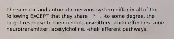 The somatic and automatic nervous system differ in all of the following EXCEPT that they share__?__. -to some degree, the target response to their neurotransmitters. -their effectors. -one neurotransmitter, acetylcholine. -their efferent pathways.