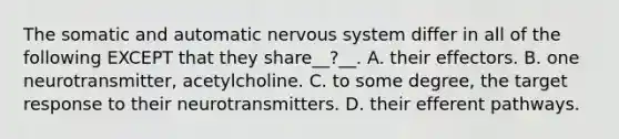 The somatic and automatic nervous system differ in all of the following EXCEPT that they share__?__. A. their effectors. B. one neurotransmitter, acetylcholine. C. to some degree, the target response to their neurotransmitters. D. their efferent pathways.