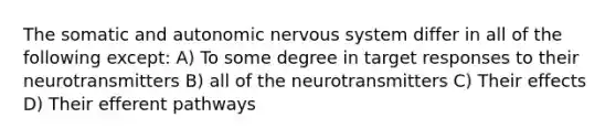 The somatic and autonomic nervous system differ in all of the following except: A) To some degree in target responses to their neurotransmitters B) all of the neurotransmitters C) Their effects D) Their efferent pathways