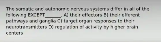 The somatic and autonomic nervous systems differ in all of the following EXCEPT_______. A) their effectors B) their efferent pathways and ganglia C) target organ responses to their neurotransmitters D) regulation of activity by higher brain centers