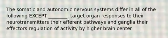 The somatic and autonomic nervous systems differ in all of the following EXCEPT ________. target organ responses to their neurotransmitters their efferent pathways and ganglia their effectors regulation of activity by higher brain center