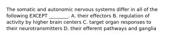 The somatic and autonomic <a href='https://www.questionai.com/knowledge/kThdVqrsqy-nervous-system' class='anchor-knowledge'>nervous system</a>s differ in all of the following EXCEPT ________. A. their effectors B. regulation of activity by higher brain centers C. target organ responses to their neurotransmitters D. their efferent pathways and ganglia