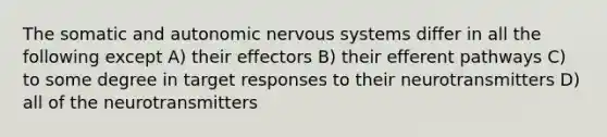 The somatic and autonomic nervous systems differ in all the following except A) their effectors B) their efferent pathways C) to some degree in target responses to their neurotransmitters D) all of the neurotransmitters