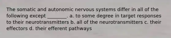 The somatic and autonomic nervous systems differ in all of the following except ________. a. to some degree in target responses to their neurotransmitters b. all of the neurotransmitters c. their effectors d. their efferent pathways