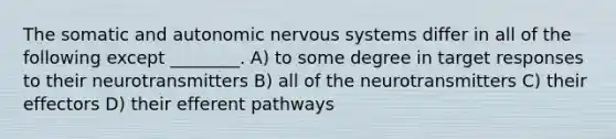 The somatic and autonomic nervous systems differ in all of the following except ________. A) to some degree in target responses to their neurotransmitters B) all of the neurotransmitters C) their effectors D) their efferent pathways