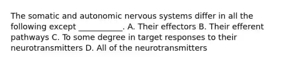 The somatic and autonomic nervous systems differ in all the following except ___________. A. Their effectors B. Their efferent pathways C. To some degree in target responses to their neurotransmitters D. All of the neurotransmitters