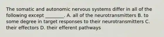 The somatic and autonomic nervous systems differ in all of the following except ________. A. all of the neurotransmitters B. to some degree in target responses to their neurotransmitters C. their effectors D. their efferent pathways