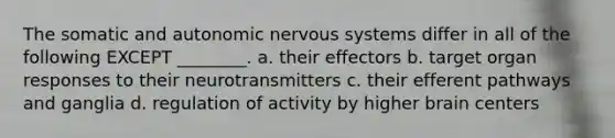 The somatic and autonomic nervous systems differ in all of the following EXCEPT ________. a. their effectors b. target organ responses to their neurotransmitters c. their efferent pathways and ganglia d. regulation of activity by higher brain centers