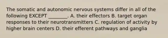 The somatic and autonomic nervous systems differ in all of the following EXCEPT ________. A. their effectors B. target organ responses to their neurotransmitters C. regulation of activity by higher brain centers D. their efferent pathways and ganglia