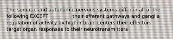 The somatic and autonomic nervous systems differ in all of the following EXCEPT ________. their efferent pathways and ganglia regulation of activity by higher brain centers their effectors target organ responses to their neurotransmitters