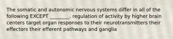 The somatic and autonomic nervous systems differ in all of the following EXCEPT ________. regulation of activity by higher brain centers target organ responses to their neurotransmitters their effectors their efferent pathways and ganglia