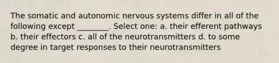 The somatic and autonomic nervous systems differ in all of the following except ________. Select one: a. their efferent pathways b. their effectors c. all of the neurotransmitters d. to some degree in target responses to their neurotransmitters