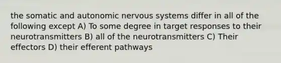 the somatic and autonomic nervous systems differ in all of the following except A) To some degree in target responses to their neurotransmitters B) all of the neurotransmitters C) Their effectors D) their efferent pathways