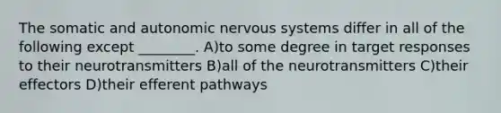 The somatic and autonomic nervous systems differ in all of the following except ________. A)to some degree in target responses to their neurotransmitters B)all of the neurotransmitters C)their effectors D)their efferent pathways