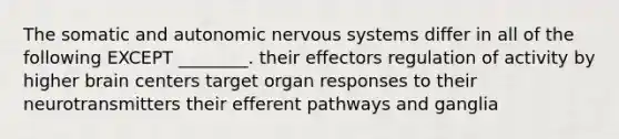 The somatic and autonomic nervous systems differ in all of the following EXCEPT ________. their effectors regulation of activity by higher brain centers target organ responses to their neurotransmitters their efferent pathways and ganglia