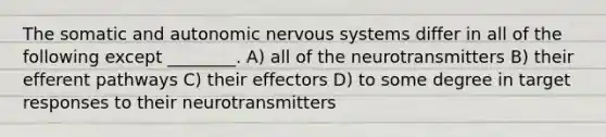 The somatic and autonomic nervous systems differ in all of the following except ________. A) all of the neurotransmitters B) their efferent pathways C) their effectors D) to some degree in target responses to their neurotransmitters