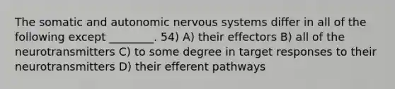 The somatic and autonomic nervous systems differ in all of the following except ________. 54) A) their effectors B) all of the neurotransmitters C) to some degree in target responses to their neurotransmitters D) their efferent pathways