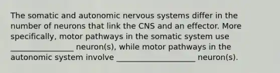 The somatic and autonomic <a href='https://www.questionai.com/knowledge/kThdVqrsqy-nervous-system' class='anchor-knowledge'>nervous system</a>s differ in the number of neurons that link the CNS and an effector. More specifically, motor pathways in the somatic system use ________________ neuron(s), while motor pathways in the autonomic system involve ____________________ neuron(s).