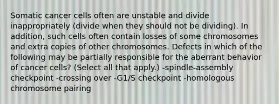 Somatic cancer cells often are unstable and divide inappropriately (divide when they should not be dividing). In addition, such cells often contain losses of some chromosomes and extra copies of other chromosomes. Defects in which of the following may be partially responsible for the aberrant behavior of cancer cells? (Select all that apply.) -spindle-assembly checkpoint -crossing over -G1/S checkpoint -homologous chromosome pairing