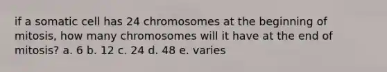 if a somatic cell has 24 chromosomes at the beginning of mitosis, how many chromosomes will it have at the end of mitosis? a. 6 b. 12 c. 24 d. 48 e. varies