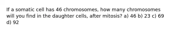 If a somatic cell has 46 chromosomes, how many chromosomes will you find in the daughter cells, after mitosis? a) 46 b) 23 c) 69 d) 92