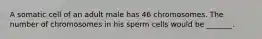 A somatic cell of an adult male has 46 chromosomes. The number of chromosomes in his sperm cells would be _______.