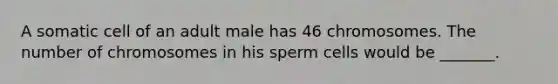 A somatic cell of an adult male has 46 chromosomes. The number of chromosomes in his sperm cells would be _______.