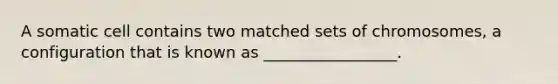 A somatic cell contains two matched sets of chromosomes, a configuration that is known as _________________.