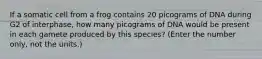 If a somatic cell from a frog contains 20 picograms of DNA during G2 of interphase, how many picograms of DNA would be present in each gamete produced by this species? (Enter the number only, not the units.)