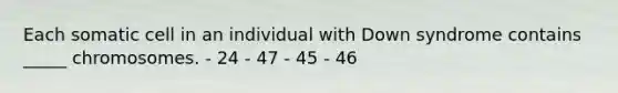 Each somatic cell in an individual with Down syndrome contains _____ chromosomes. - 24 - 47 - 45 - 46