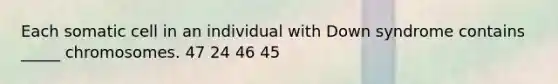 Each somatic cell in an individual with Down syndrome contains _____ chromosomes. 47 24 46 45