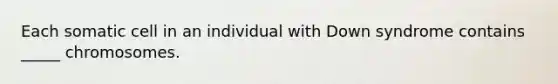 Each somatic cell in an individual with Down syndrome contains _____ chromosomes.