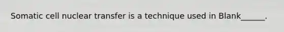 Somatic cell nuclear transfer is a technique used in Blank______.