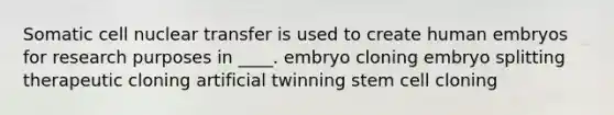 ​Somatic cell nuclear transfer is used to create human embryos for research purposes in ____. ​embryo cloning embryo splitting ​therapeutic cloning ​artificial twinning ​stem cell cloning