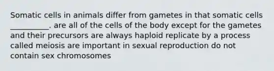 Somatic cells in animals differ from gametes in that somatic cells __________. are all of the cells of the body except for the gametes and their precursors are always haploid replicate by a process called meiosis are important in sexual reproduction do not contain sex chromosomes