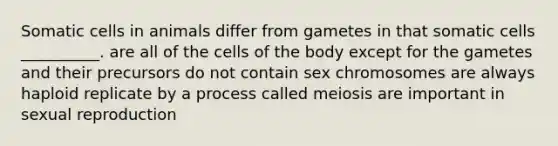 Somatic cells in animals differ from gametes in that somatic cells __________. are all of the cells of the body except for the gametes and their precursors do not contain sex chromosomes are always haploid replicate by a process called meiosis are important in sexual reproduction