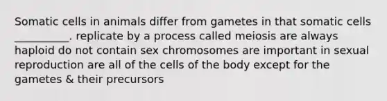 Somatic cells in animals differ from gametes in that somatic cells __________. replicate by a process called meiosis are always haploid do not contain sex chromosomes are important in sexual reproduction are all of the cells of the body except for the gametes & their precursors