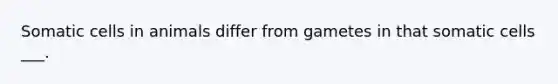Somatic cells in animals differ from gametes in that somatic cells ___.