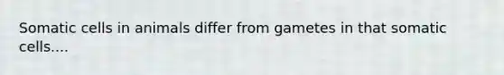 Somatic cells in animals differ from gametes in that somatic cells....