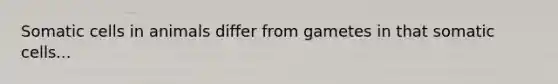 Somatic cells in animals differ from gametes in that somatic cells...