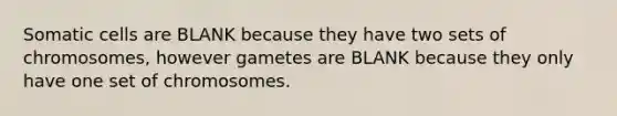 Somatic cells are BLANK because they have two sets of chromosomes, however gametes are BLANK because they only have one set of chromosomes.